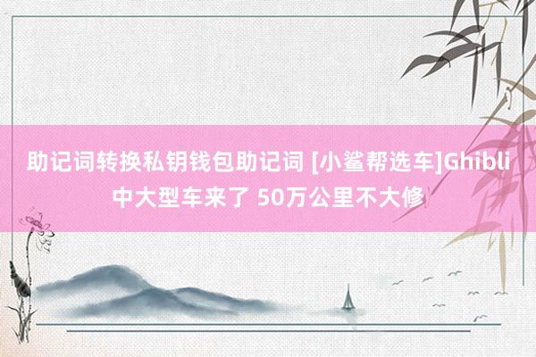 助记词转换私钥钱包助记词 [小鲨帮选车]Ghibli中大型车来了 50万公里不大修