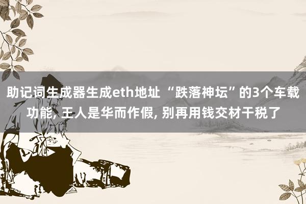 助记词生成器生成eth地址 “跌落神坛”的3个车载功能, 王人是华而作假, 别再用钱交材干税了