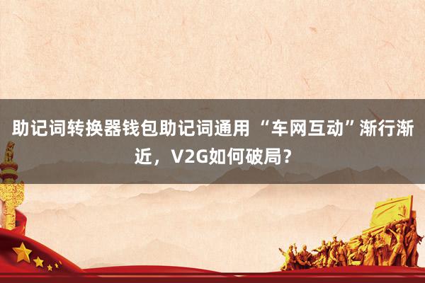 助记词转换器钱包助记词通用 “车网互动”渐行渐近，V2G如何破局？