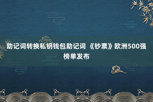 助记词转换私钥钱包助记词 《钞票》欧洲500强榜单发布