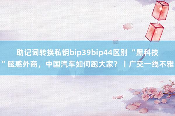 助记词转换私钥bip39bip44区别 “黑科技”眩惑外商，中国汽车如何跑大家？丨广交一线不雅