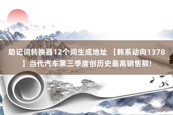 助记词转换器12个词生成地址 【韩系动向1378】当代汽车第三季度创历史最高销售额!